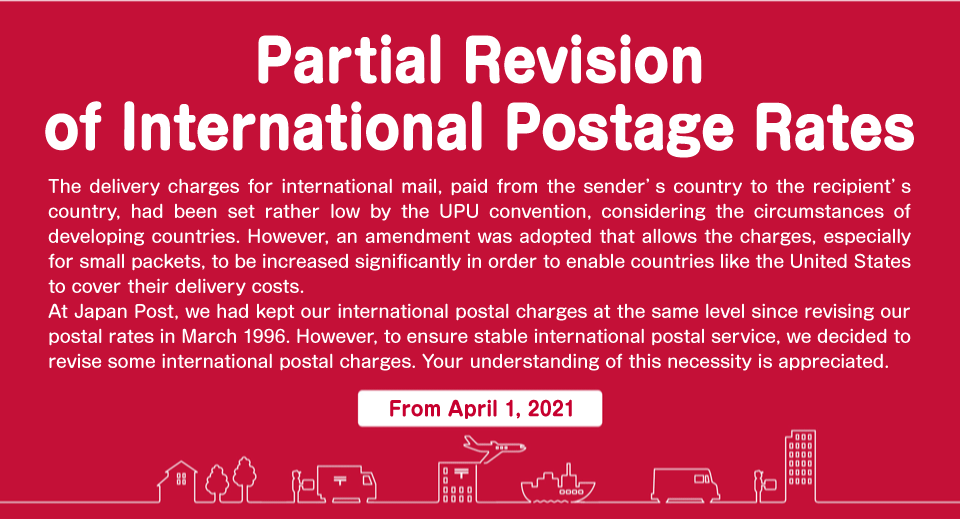 The delivery charges for international mail, paid from the sender's country to the recipient's country, had been set rather low by the UPU convention, considering the circumstances of developing countries. However, an amendment was adopted that allows the charges, especially for small packets, to be increased significantly in order to enable countries like the United States to cover their delivery costs. At Japan Post, we had kept our international postal charges at the same level since revising our postal rates in March 1996. However, to ensure stable international postal service, we decided to revise some international postal charges. Your understanding of this necessity is appreciated.