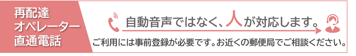 再配達オペレーター直通電話　自動音声ではなく、人が対応します。ご利用には事前登録が必要です。お近くの郵便局でご相談ください。
