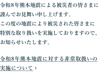 令和８年熊本地震による被災者の皆さまに謹んでお見舞い申し上げます。この度の地震により被災された皆さまに特別な取り扱いを実施しておりますので、お知らせいたします。