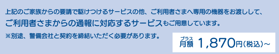 上記のご家族からの要請で駆けつけるサービスの他、ご利用者さまへ専用の機器をお渡しして、ご利用者さまからの通報に対応するサービスもご用意しています。※別途、警備会社と契約を締結いただく必要があります。プラス月額1,870円(税込)~