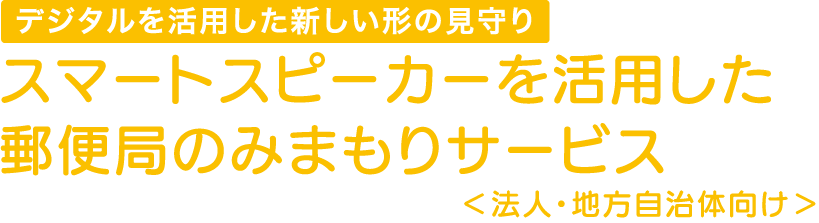 デジタルを活用した新しい形の見守り スマートスピーカーを活用した郵便局のみまもりサービス<法人・地方自治体向け>