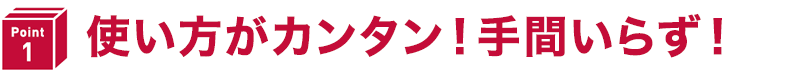 使い方がカンタン！手間いらず！