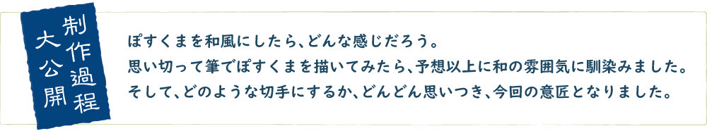 大公開制作過程　ぽすくまを和風にしたら、どんな感じだろう。思い切って筆でぽすくまを描いてみたら、予想以上に和の雰囲気に馴染みました。そして、どのような切手にするか、どんどん思いつき、今回の意匠となりました。