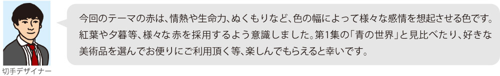 今回のテーマの赤は、情熱や生命力、ぬくもりなど、色の幅によって様々な感情を想起させる色です。紅葉や夕暮等、様々な赤を採用するよう意識しました。第1集の「青の世界」と見比べたり、好きな美術品を選んでお便りにご利用頂く等、楽しんでもらえると幸いです。
