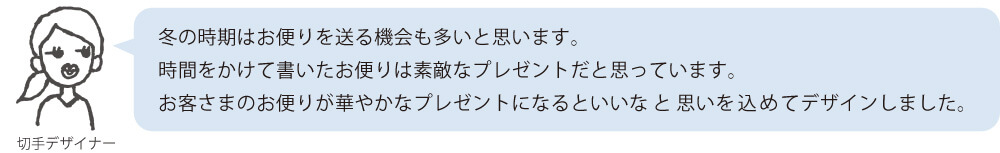 冬の時期はお便りを送る機会も多いと思います。時間をかけて書いたお便りは素敵なプレゼントだと思っています。お客さまのお便りが華やかなプレゼントになるといいなと思いを込めてデザインしました。