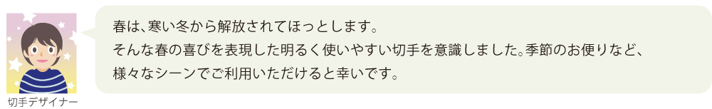 春は、寒い冬から解放されてほっとします。  
そんな春の喜びを表現した明るく使いやすい切手を意識しました。季節のお便りなど、様々なシーンでご利用いただけると幸いです。