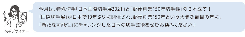 今月は、特殊切手「日本国際切手展2021」と「郵便創業150年切手帳」の2本立て!「国際切手展」が日本で10年ぶりに開催され、郵便創業150年という大きな節目の年に、「新たな可能性」にチャレンジした日本の切手芸術をぜひお楽みください!