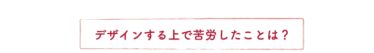 デザインする上で苦労したことは？