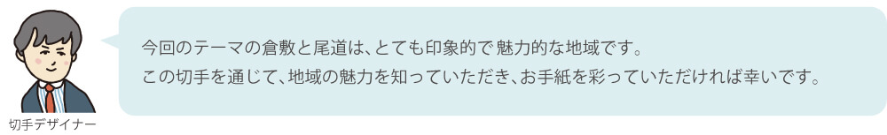 今回のテーマの倉敷と尾道は、とても印象的で魅力的な地域です。この切手を通じて、地域の魅力を知っていただき、お手紙を彩っていただければ幸いです。