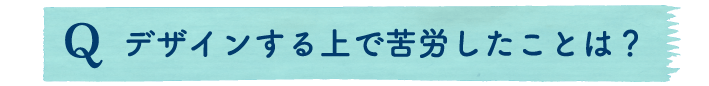 デザインする上で苦労したことは？