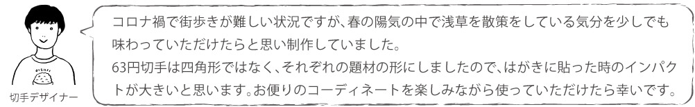 コロナ禍で街歩きが難しい状況ですが、春の陽気の中で浅草を散策をしている気分を少しでも味わっていただけたらと思い制作していました。63円切手は四角形ではなく、それぞれの題材の形にしましたので、はがきに貼った時のインパクトが大きいと思います。お便りのコーディネートを楽しみながら使っていただけたら幸いです。
