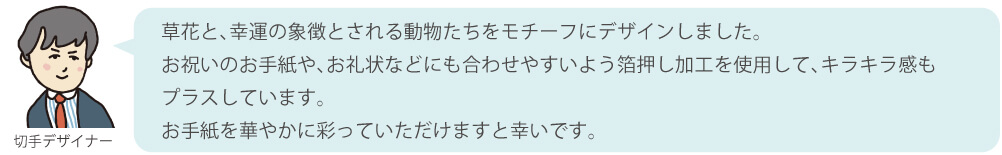 草花と、幸運の象徴とされる動物たちをモチーフにデザインしました。
お祝いのお手紙や、お礼状などにも合わせやすいよう箔押し加工を使用して、キラキラ感もプラスしています。お手紙を華やかに彩っていただけますと幸いです。