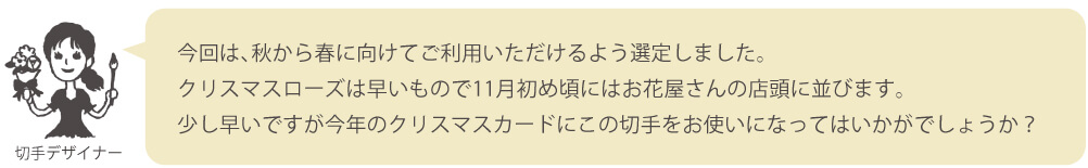 今回は、秋から春に向けてご利用いただけるよう選定しました。クリスマスローズは早いもので11月初め頃にはお花屋さんの店頭に並びます。少し早いですが今年のクリスマスカードにこの切手をお使いになってはいかがでしょうか？