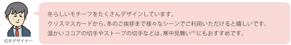 冬らしいモチーフをたくさんデザインしています。クリスマスカードから、冬のご挨拶まで様々なシーンでご利用いただけると嬉しいです。温かいココアの切手やストーブの切手などは、寒中見舞い（※）にもおすすめです。