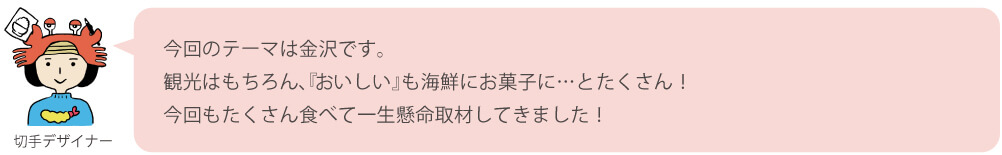 今回のテーマは金沢です。
観光はもちろん、『おいしい』も海鮮にお菓子に…とたくさん！今回もたくさん食べて一生懸命取材してきました！