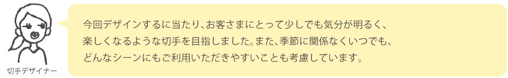 今回デザインするに当たり、お客さまにとって少しでも気分が明るく、楽しくなるような切手を目指しました。また、季節に関係なくいつでも、どんなシーンにもご利用いただきやすいことも考慮しています。
