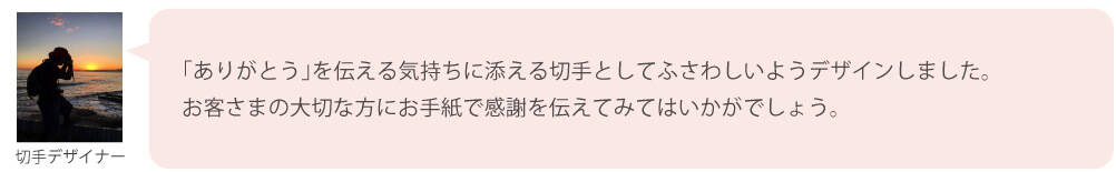 「ありがとう」を伝える気持ちに添える切手としてふさわしいようデザインしました。お客さまの大切な方にお手紙で感謝を伝えてみてはいかがでしょう。