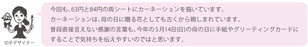 今回も、63円と84円の両シートにカーネーションを描いています。カーネーションは、母の日に贈る花としても古くから親しまれています。
        　普段直接言えない感謝の言葉も、今年の5月14日（日）の母の日に手紙やグリーティングカードにすることで気持ちを伝えやすいのではと思います。
