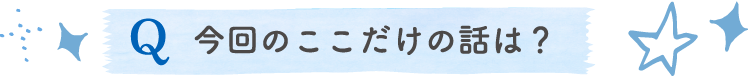 今回のここだけの話は？