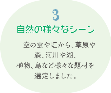3.自然の様々なシーン 空の雲や虹から、草原や森、河川や湖、植物、島など様々な題材を選定しました。