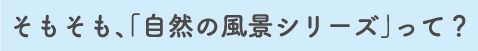 そもそも、「自然の風景シリーズ」って？