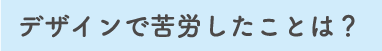 デザインで苦労したことは？