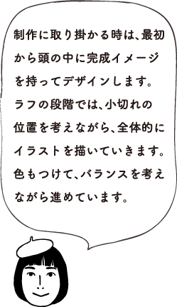 制作に取り掛かる時は、最初から頭の中に完成イメージを持ってデザインします。ラフの段階では、小切れの位置を考えながら、全体的にイラストを描いていきます。色もつけて、バランスを考えながら進めています。