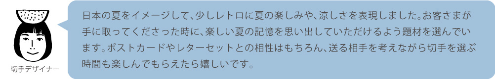 日本の夏をイメージして、少しレトロに夏の楽しみや、涼しさを表現しました。お客さまが手に取ってくださった時に、楽しい夏の記憶を思い出していただけるよう題材を選んでいます。ポストカードやレターセットとの相性はもちろん、送る相手を考えながら切手を選ぶ時間も楽しんでもらえたら嬉しいです。