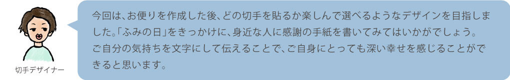 今回は、お便りを作成した後、どの切手を貼るか楽しんで選べるようなデザインを目指しました。「ふみの日」をきっかけに、身近な人に感謝の手紙を書いてみてはいかがでしょう。ご自分の気持ちを文字にして伝えることで、ご自身にとっても深い幸せを感じることができると思います。