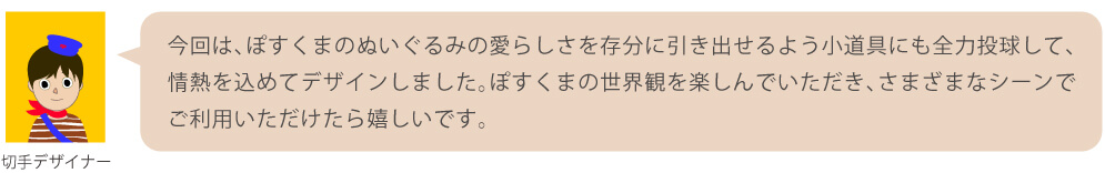 今回は、ぽすくまのぬいぐるみの愛らしさを存分に引き出せるよう小道具にも全力投球して、情熱を込めてデザインしました。ぽすくまの世界観を楽しんでいただき、さまざまなシーンでご利用いただけたら嬉しいです。