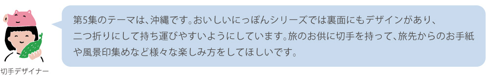 第5集のテーマは、沖縄です。おいしいにっぽんシリーズでは裏面にもデザインがあり、二つ折りにして持ち運びやすいようにしています。旅のお供に切手を持って、旅先からのお手紙や風景印集めなど様々な楽しみ方をしてほしいです。