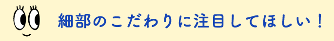 細部のこだわりに注目してほしい！