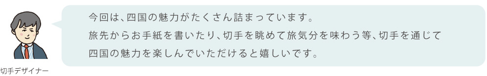 今回は、四国の魅力がたくさん詰まっています。旅先からお手紙を書いたり、切手を眺めて旅気分を味わう等、切手を通じて四国の魅力を楽しんでいただけると嬉しいです。