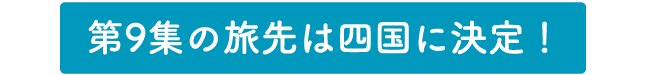 第9集の旅先は四国に決定！