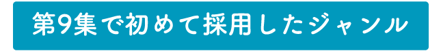 第9集で初めて採用したジャンル