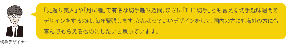 「見返り美人」や「月に雁」で有名な切手趣味週間。まさに「THE 切手」とも言える切手趣味週間をデザインをするのは、毎年緊張します。がんばっていいデザインをして、国内の方にも海外の方にも喜んでもらえるものにしたいと思っています。