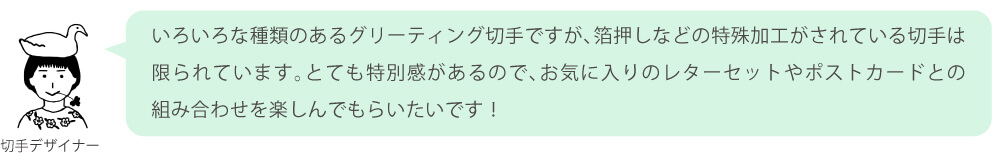いろいろな種類のあるグリーティング切手ですが、箔押しなどの特殊加工がされている切手は限られています。とても特別感があるので、お気に入りのレターセットやポストカードとの組み合わせを楽しんでもらいたいです！