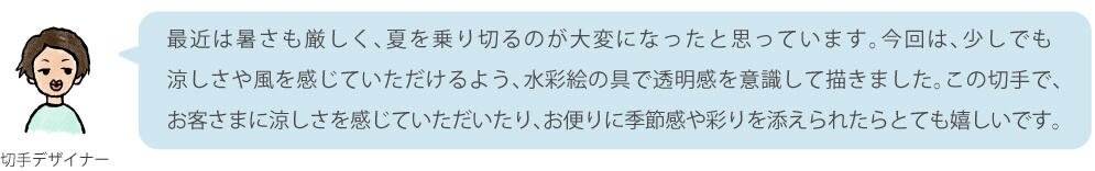 最近は暑さも厳しく、夏を乗り切るのが大変になったと思っています。今回は、少しでも涼しさや風を感じていただけるよう、水彩絵の具で透明感を意識して描きました。この切手で、お客さまに涼しさを感じていただいたり、お便りに季節感や彩りを添えられたらとても嬉しいです。