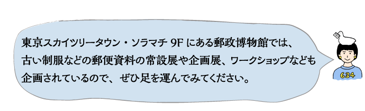 東京スカイツリータウン・ソラマチ9Fにある郵政博物館では、古い制服などの郵便資料の常設展や企画展、ワークショップなども企画されているので、ぜひ足を運んでみてください。