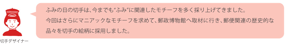 ふみの日の切手は、今までも“ふみ”に関連したモチーフを多く採り上げてきました。今回はさらにマニアックなモチーフを求めて、郵政博物館へ取材に行き、郵便関連の歴史的な品々を切手の絵柄に採用しました。