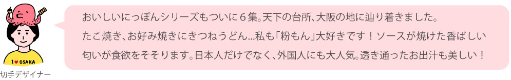 おいしいにっぽんシリーズもついに6集。天下の台所、大阪の地に辿り着きました。たこ焼き、お好み焼きにきつねうどん…私も「粉もん」大好きです!ソースが焼けた香ばしい匂いが食欲をそそります。日本人だけでなく、外国人にも大人気。透き通ったお出汁も美しい!