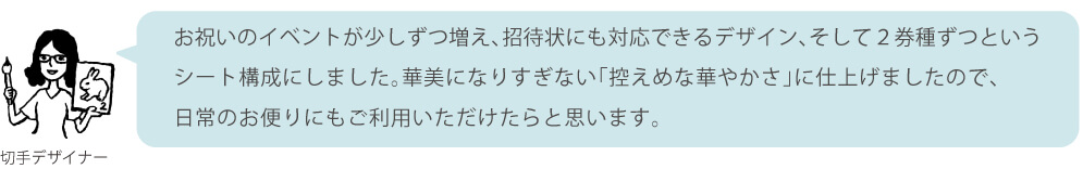 お祝いのイベントが少しずつ増え、招待状にも対応できるデザイン、そして2券種ずつというシート構成にしました。華美になりすぎない「控えめな華やかさ」に仕上げましたので、日常のお便りにもご利用いただけたらと思います。