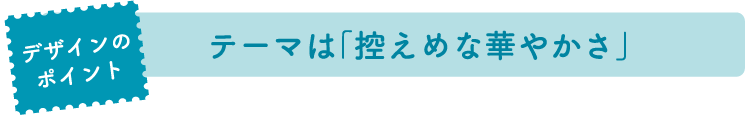 デザインのポイント：テーマは「控えめな華やかさ」