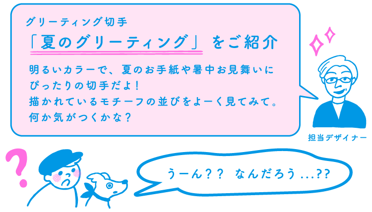 担当デザイナー「グリーティング切手「夏のグリーティング」をご紹介　明るいカラーで、夏のお手紙や暑中お見舞いにぴったりの切手だよ！描かれているモチーフの並びをよーく見てみて。何か気がつくかな？」ポーとスタンピー「うーん？？なんだろう…？？」