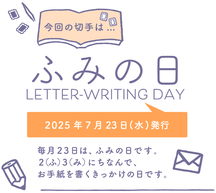 今回の切手は…　ふみの日 LETTER-WRITING DAY　2025年7月23日（水）発行　毎月23日は、ふみの日です。2（ふ）3（み）にちなんで、お手紙を書くきっかけの日です。