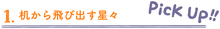 机から飛び出す星々［PICK UP!!］