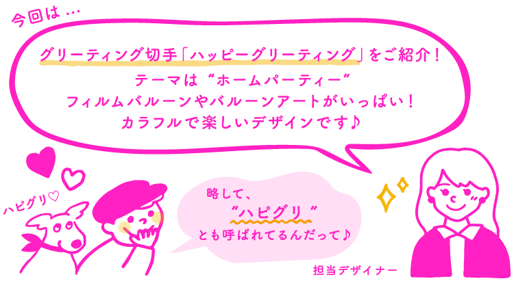 今回は…　切手デザイナー「グリーティング切手「ハッピーグリーティング」をご紹介！テーマは“ホームパーティー”フィルムバルーンやバルーンアートがいっぱい！カラフルで楽しいデザインです♪」　ポー「略して、“ハピグリ”とも呼ばれてるんだって♪」