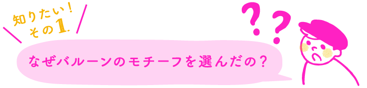知りたい！その1.なぜバルーンのモチーフを選んだの？