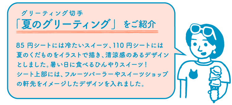 切手デザイナー「グリーティング切手「夏のグリーティング」をご紹介　85円シートには冷たいスイーツ、110円シートには夏のくだものをイラストで描き、清涼感のあるデザインとしました。暑い日に食べるひんやりスイーツ！シート上部には、フルーツパーラーやスイーツショップの軒先をイメージしたデザインを入れました。」