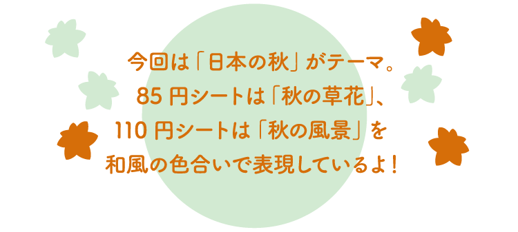 今回は「日本の秋」がテーマ。85円シートは「秋の草花」、110円シートは「秋の風景」を和風の色合いで表現しているよ！